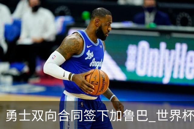 勇士双向合同签下加鲁巴 世界杯场均8分4篮板