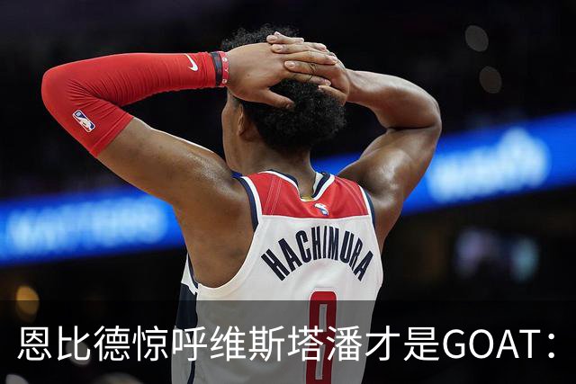 恩比德惊呼维斯塔潘才是GOAT：那个疯狂超车汉密尔顿的动作看傻了